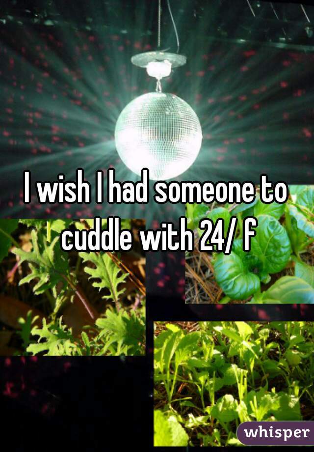 I wish I had someone to cuddle with 24/ f