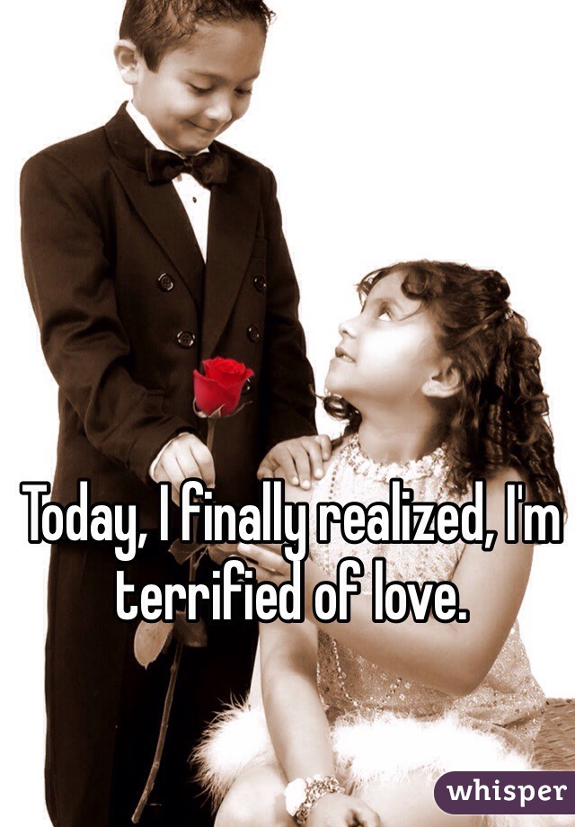 Today, I finally realized, I'm terrified of love. 