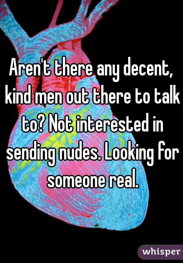 Aren't there any decent, kind men out there to talk to? Not interested in sending nudes. Looking for someone real.