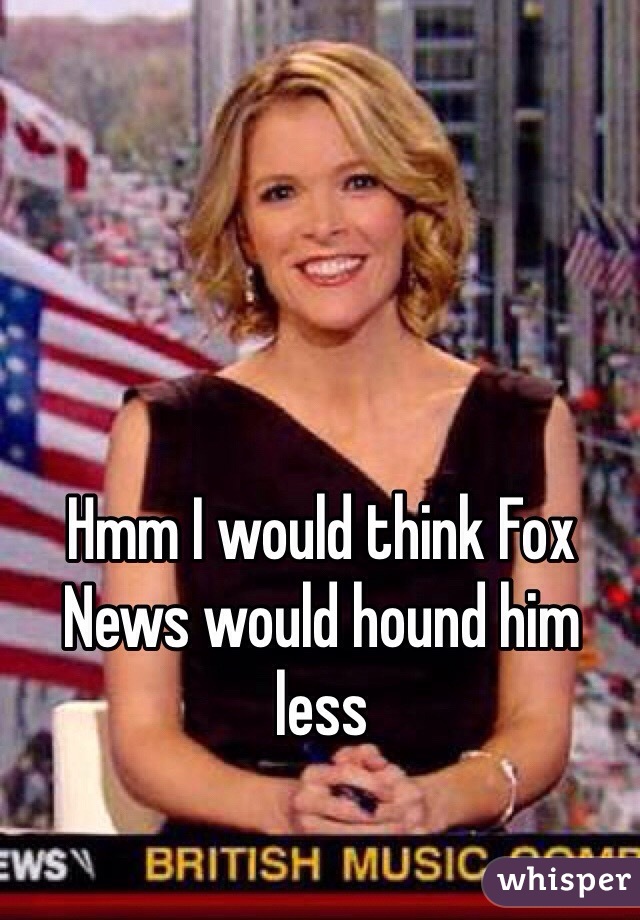 Hmm I would think Fox News would hound him less