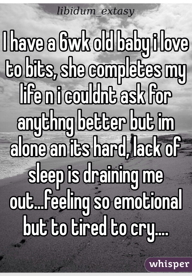 I have a 6wk old baby i love to bits, she completes my life n i couldnt ask for anythng better but im alone an its hard, lack of sleep is draining me out...feeling so emotional but to tired to cry....