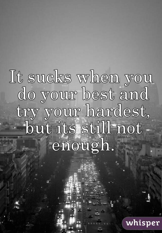 It sucks when you do your best and try your hardest, but its still not enough.