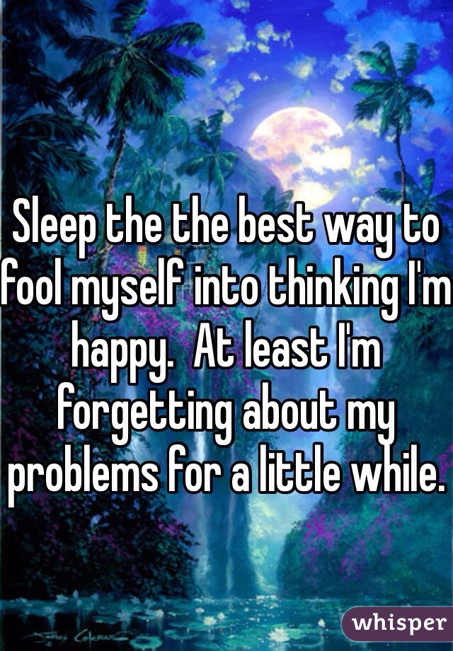 Sleep the the best way to fool myself into thinking I'm happy.  At least I'm forgetting about my problems for a little while. 