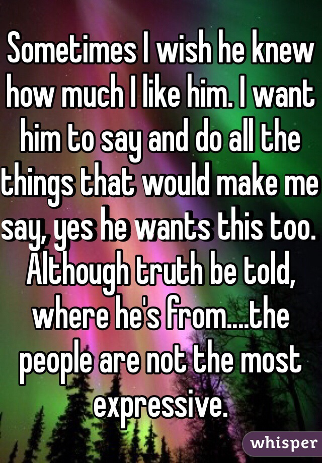 Sometimes I wish he knew how much I like him. I want him to say and do all the things that would make me say, yes he wants this too. Although truth be told, where he's from....the people are not the most expressive. 