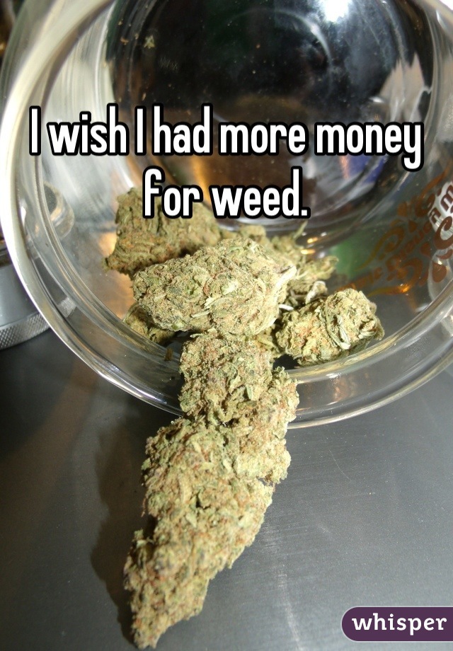 I wish I had more money for weed.