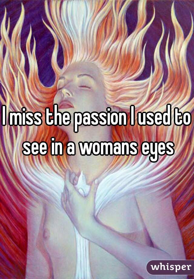 I miss the passion I used to see in a womans eyes