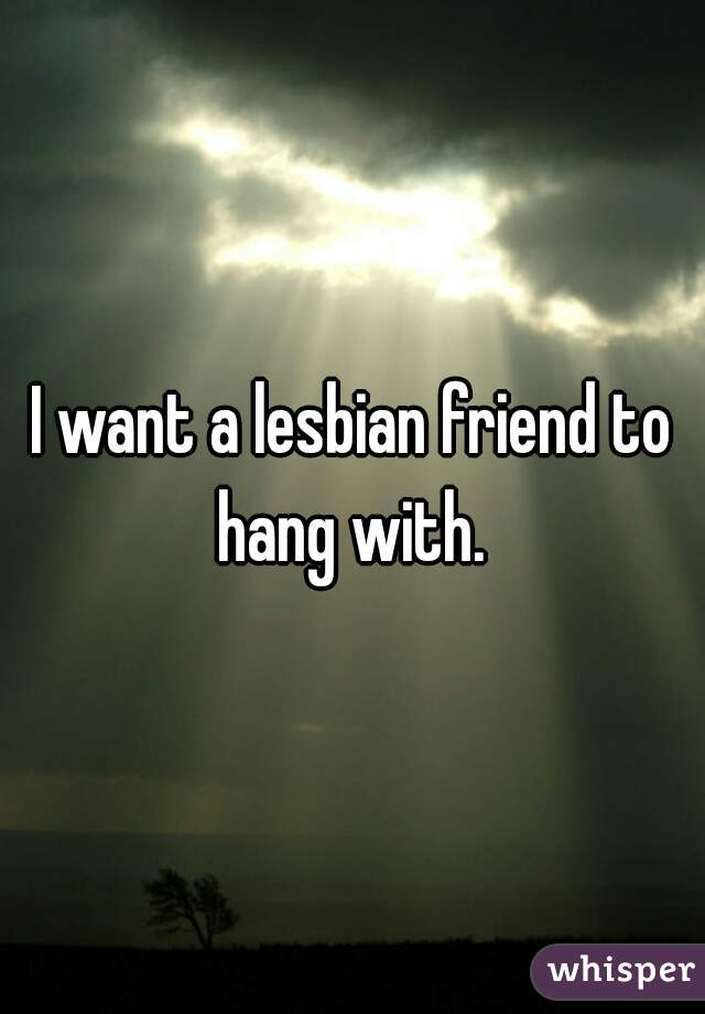 I want a lesbian friend to hang with. 