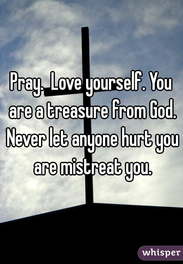 Pray.  Love yourself. You are a treasure from God. Never let anyone hurt you are mistreat you.