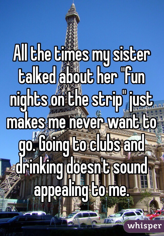 All the times my sister talked about her "fun nights on the strip" just makes me never want to go. Going to clubs and drinking doesn't sound appealing to me.