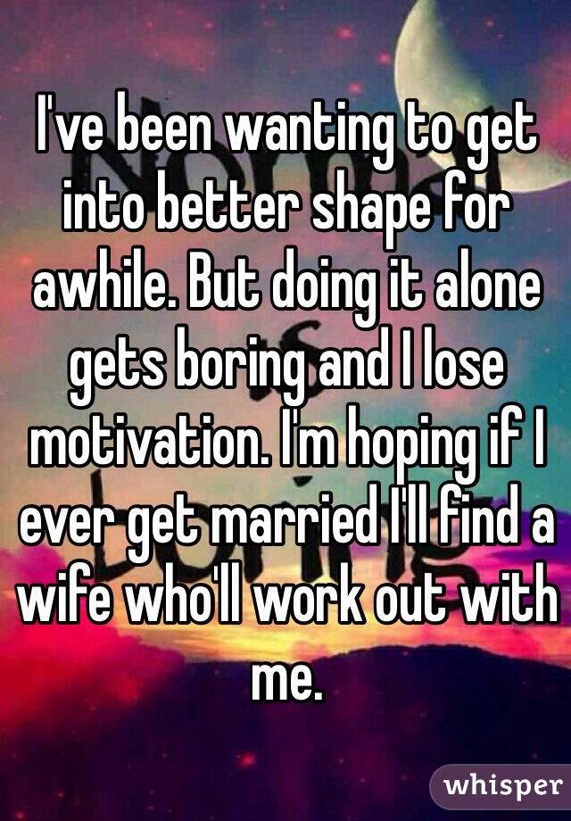 I've been wanting to get into better shape for awhile. But doing it alone gets boring and I lose motivation. I'm hoping if I ever get married I'll find a wife who'll work out with me. 