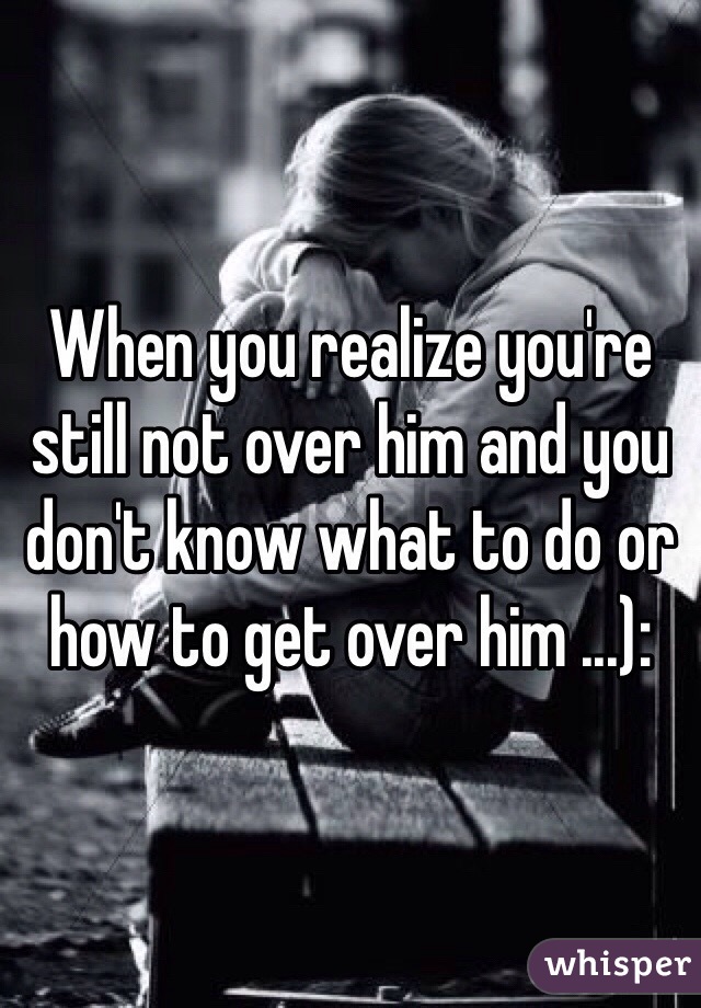 When you realize you're still not over him and you don't know what to do or how to get over him ...): 