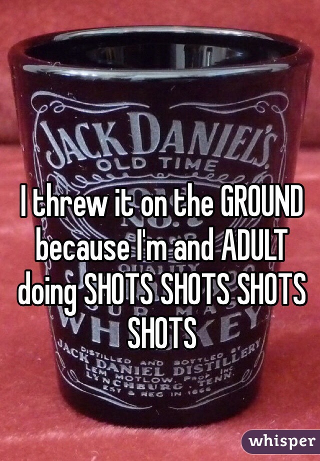 I threw it on the GROUND because I'm and ADULT doing SHOTS SHOTS SHOTS SHOTS