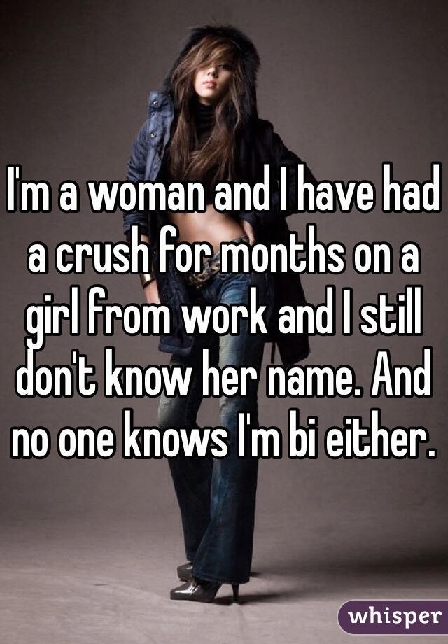 I'm a woman and I have had a crush for months on a girl from work and I still don't know her name. And no one knows I'm bi either. 