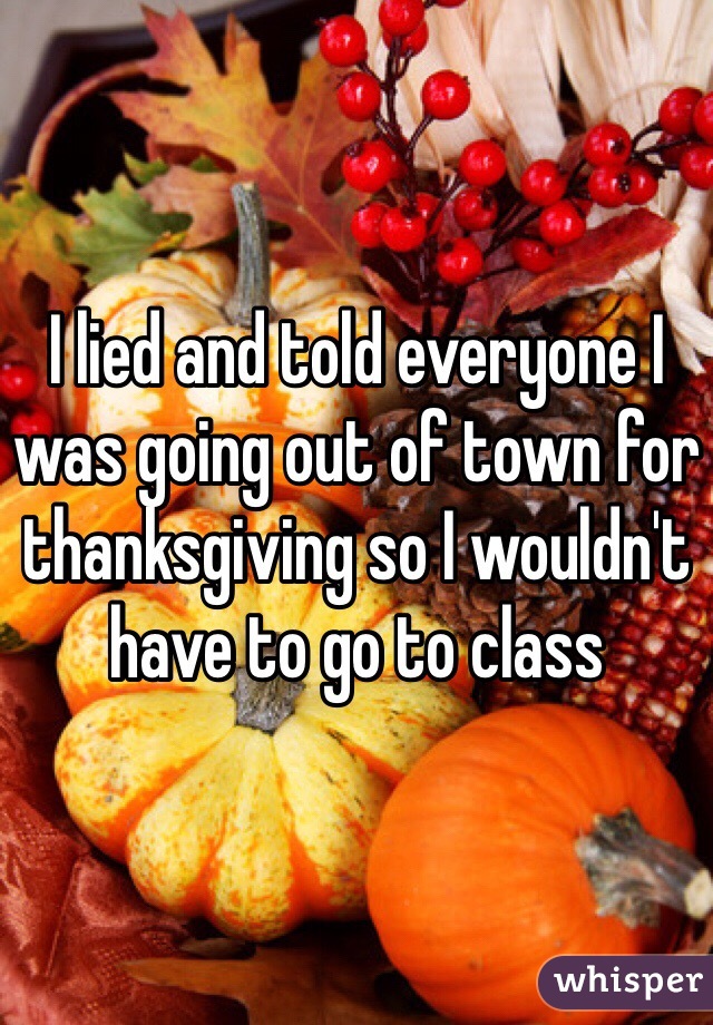 I lied and told everyone I was going out of town for thanksgiving so I wouldn't have to go to class