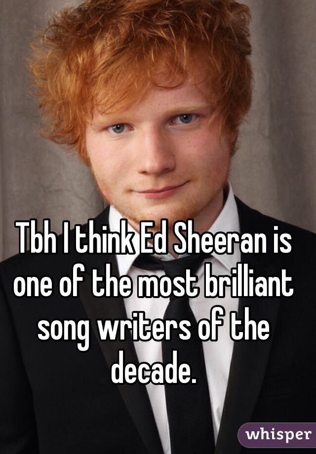 Tbh I think Ed Sheeran is one of the most brilliant song writers of the decade. 