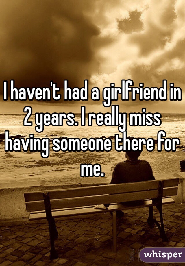 I haven't had a girlfriend in 2 years. I really miss having someone there for me.