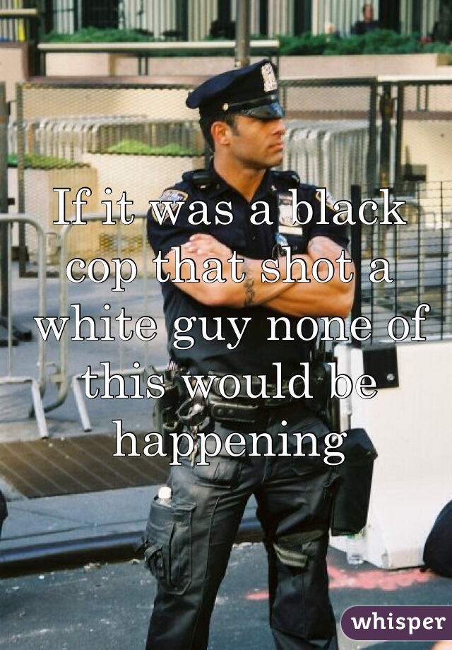 If it was a black cop that shot a white guy none of this would be happening 