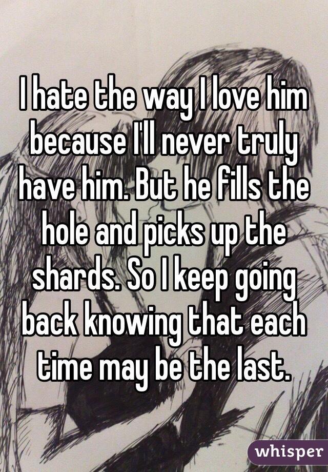 I hate the way I love him because I'll never truly have him. But he fills the hole and picks up the shards. So I keep going back knowing that each time may be the last.