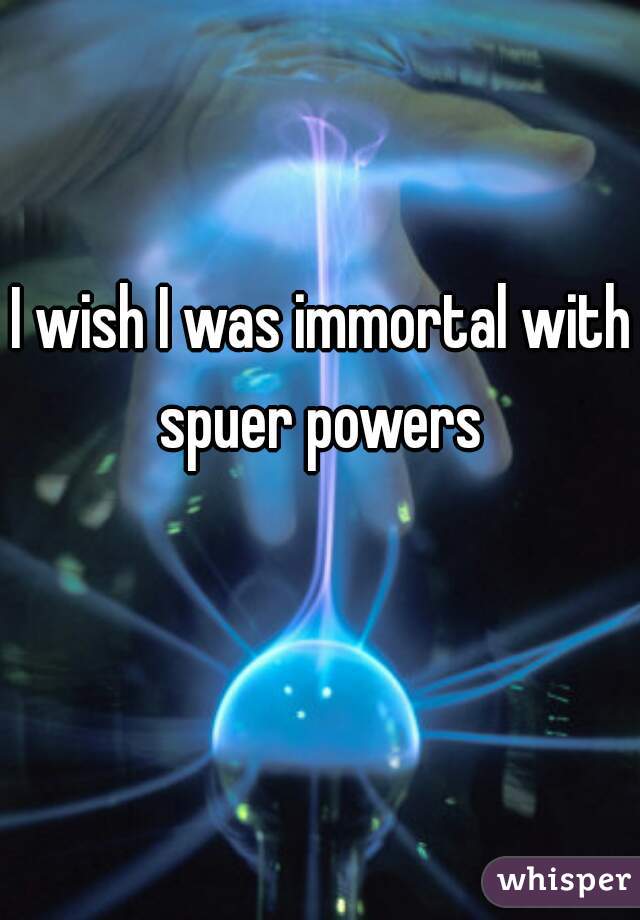 I wish I was immortal with spuer powers 