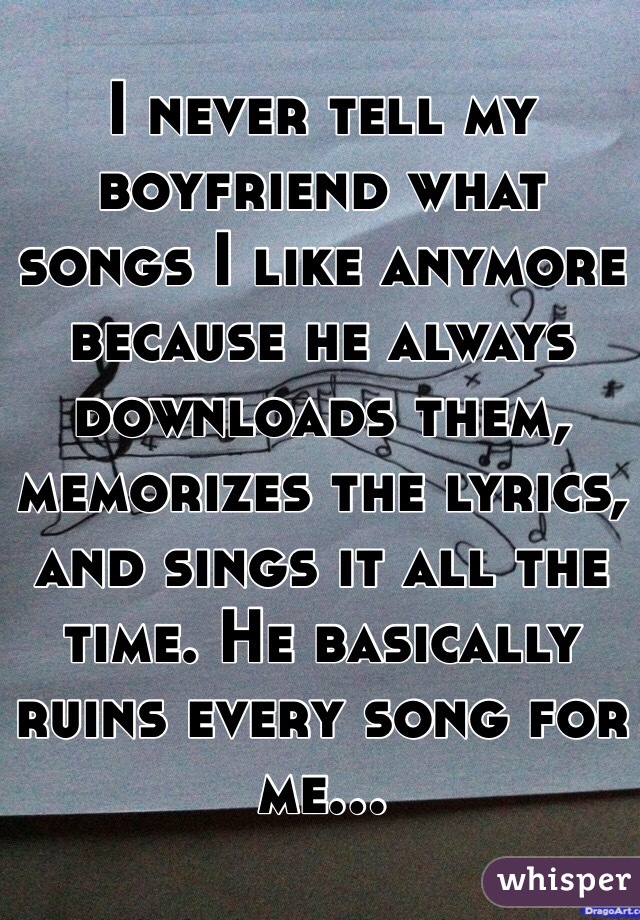 I never tell my boyfriend what songs I like anymore because he always downloads them, memorizes the lyrics, and sings it all the time. He basically ruins every song for me...