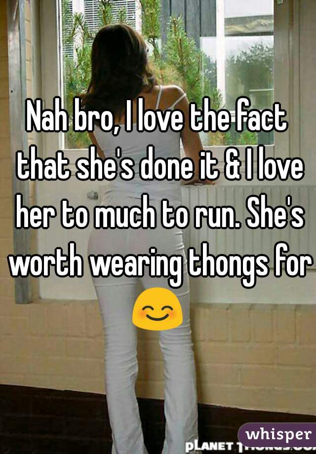 Nah bro, I love the fact that she's done it & I love her to much to run. She's worth wearing thongs for 😊 