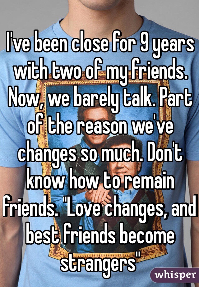 I've been close for 9 years with two of my friends. Now, we barely talk. Part of the reason we've changes so much. Don't know how to remain friends. "Love changes, and best friends become strangers"