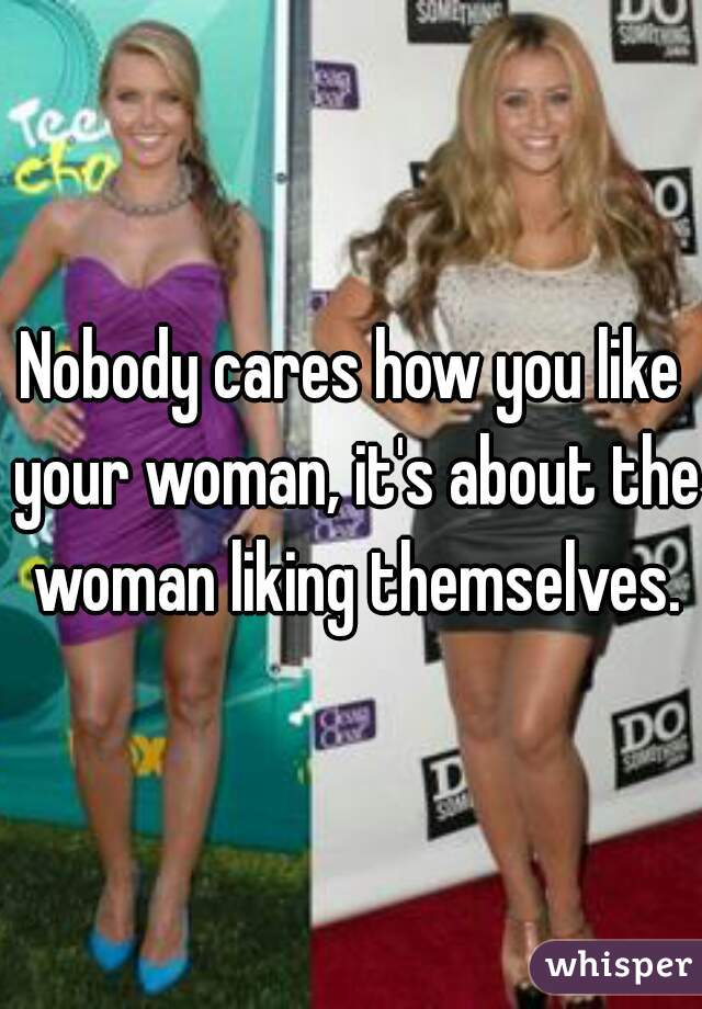 Nobody cares how you like your woman, it's about the woman liking themselves.