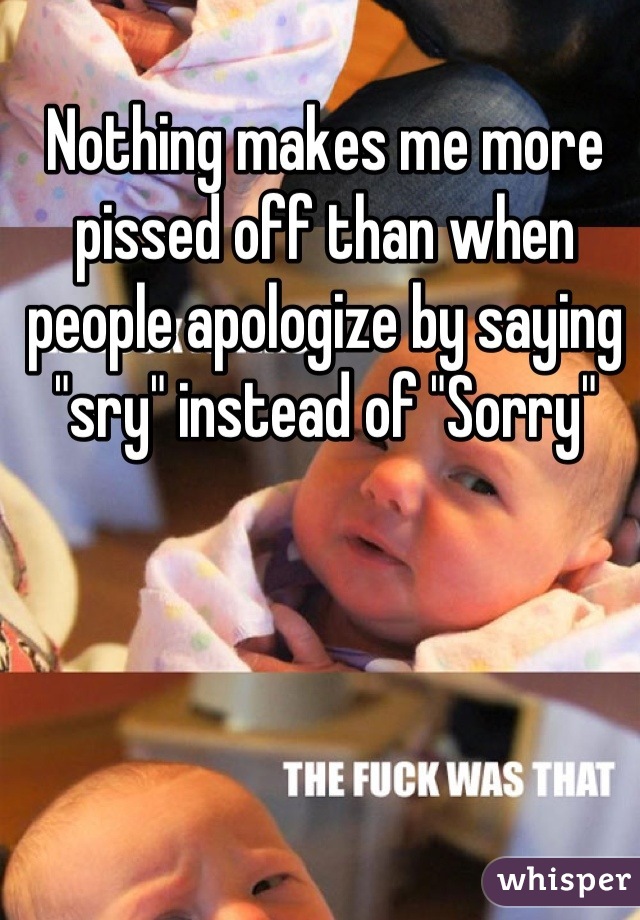 Nothing makes me more pissed off than when people apologize by saying "sry" instead of "Sorry"