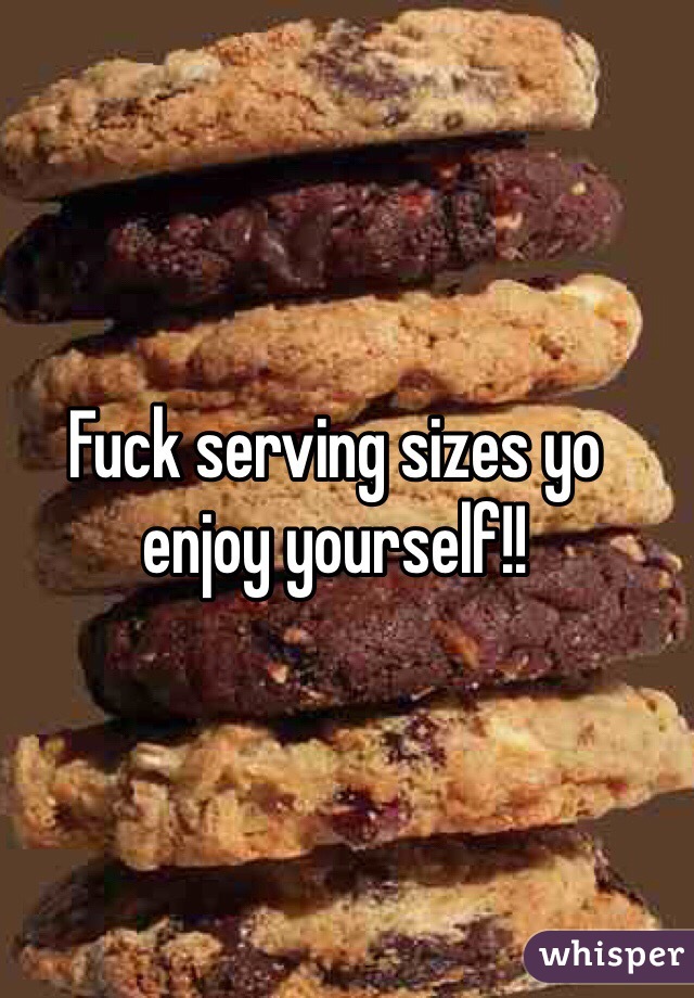 Fuck serving sizes yo enjoy yourself!! 