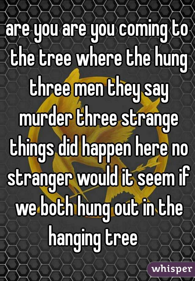 are you are you coming to the tree where the hung three men they say murder three strange things did happen here no stranger would it seem if we both hung out in the hanging tree   