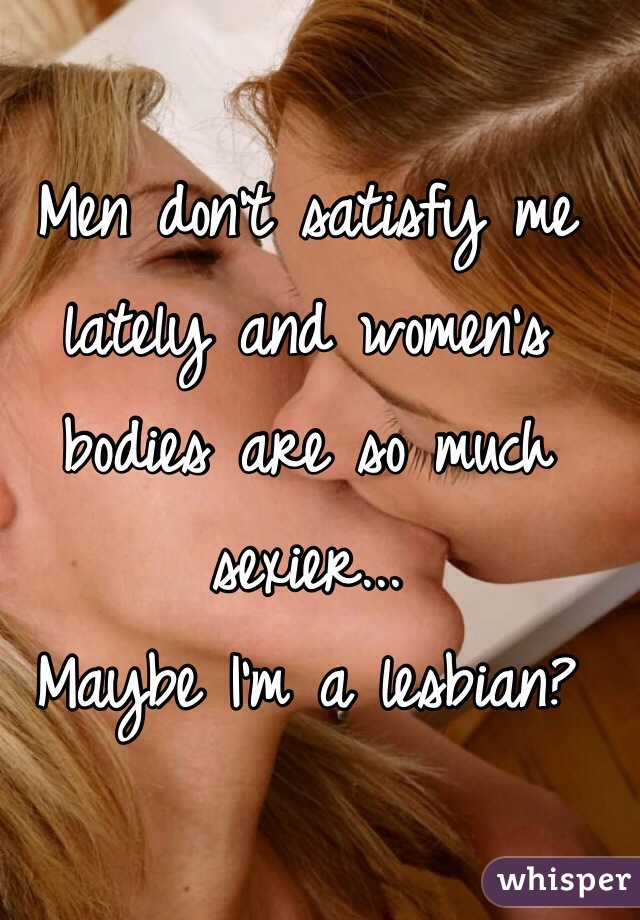 Men don't satisfy me lately and women's bodies are so much sexier... 
Maybe I'm a lesbian?