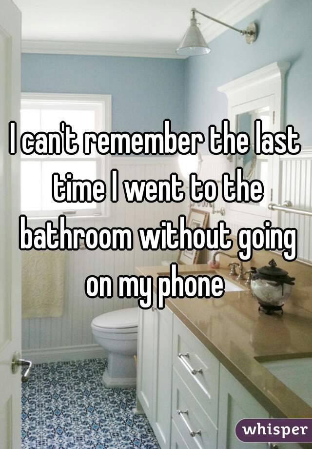 I can't remember the last time I went to the bathroom without going on my phone 