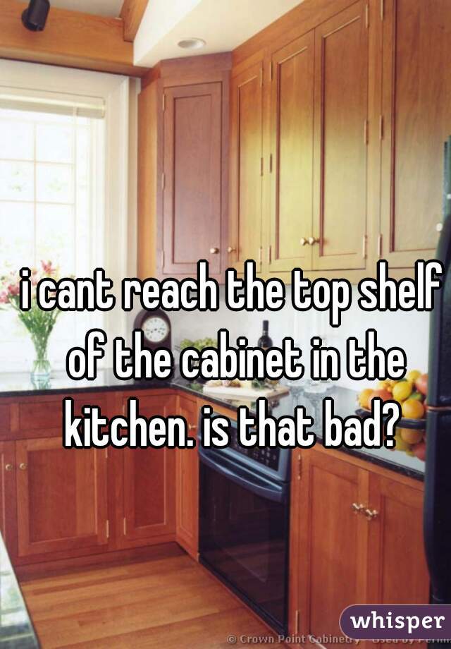 i cant reach the top shelf of the cabinet in the kitchen. is that bad? 