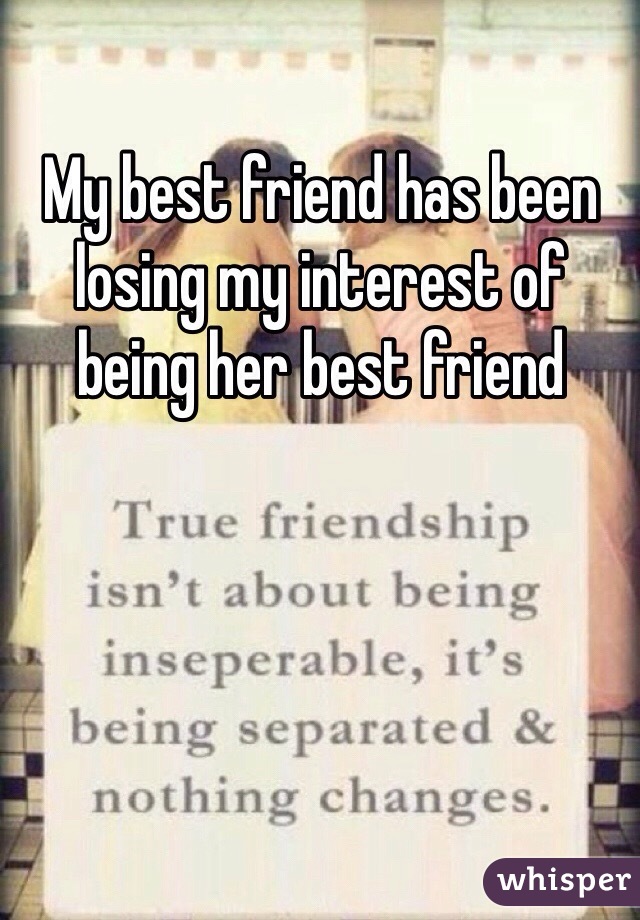 My best friend has been losing my interest of being her best friend 