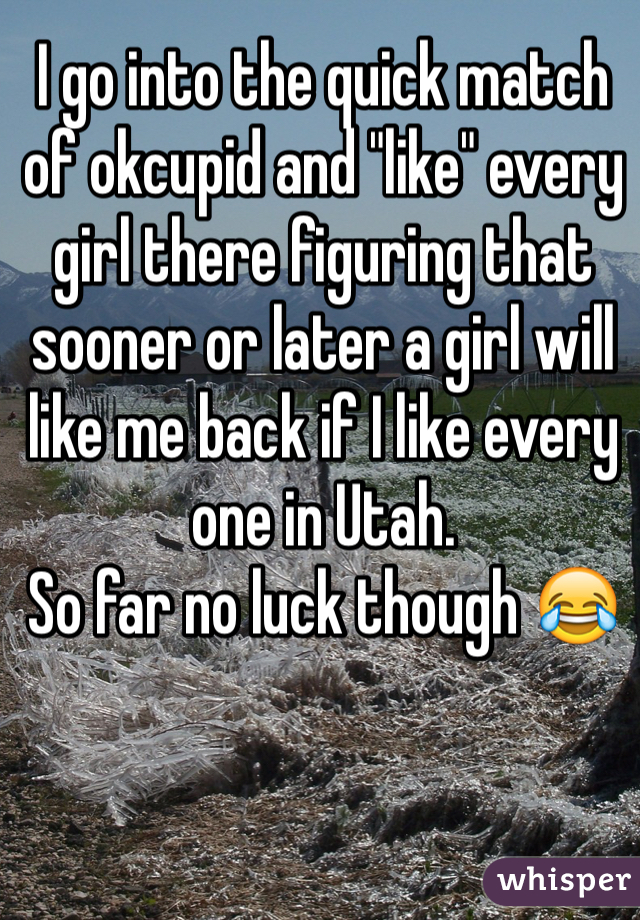 I go into the quick match of okcupid and "like" every girl there figuring that sooner or later a girl will like me back if I like every one in Utah.
So far no luck though 😂