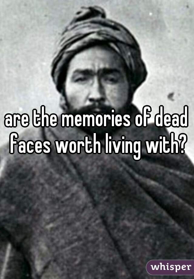 are the memories of dead faces worth living with?