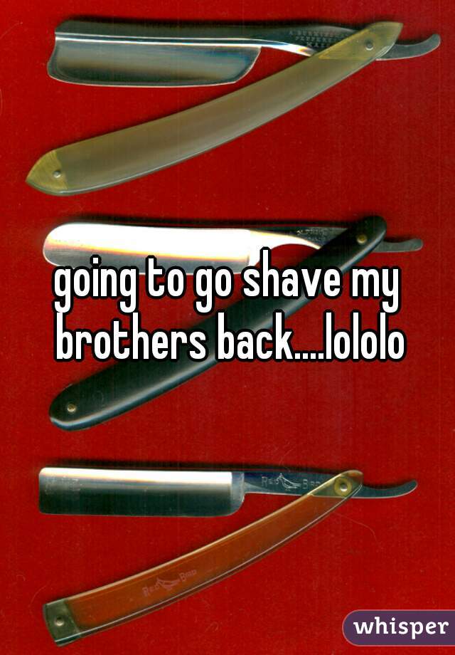 going to go shave my brothers back....lololo