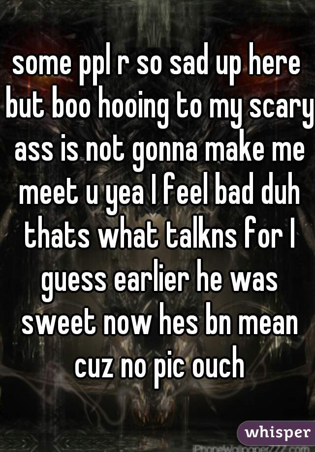 some ppl r so sad up here but boo hooing to my scary ass is not gonna make me meet u yea I feel bad duh thats what talkns for I guess earlier he was sweet now hes bn mean cuz no pic ouch