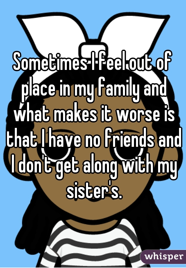 Sometimes I feel out of place in my family and what makes it worse is that I have no friends and I don't get along with my sister's.