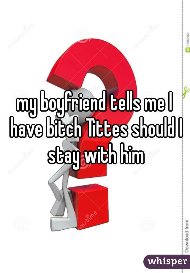 my boyfriend tells me I have bitch Tittes should I stay with him