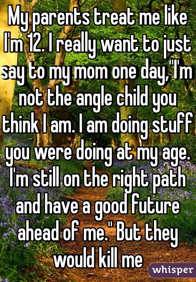 My parents treat me like I'm 12. I really want to just say to my mom one day,"I'm not the angle child you think I am. I am doing stuff you were doing at my age. I'm still on the right path and have a good future ahead of me." But they would kill me