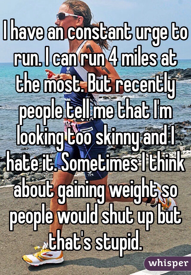 I have an constant urge to run. I can run 4 miles at the most. But recently people tell me that I'm looking too skinny and I hate it. Sometimes I think about gaining weight so people would shut up but that's stupid. 