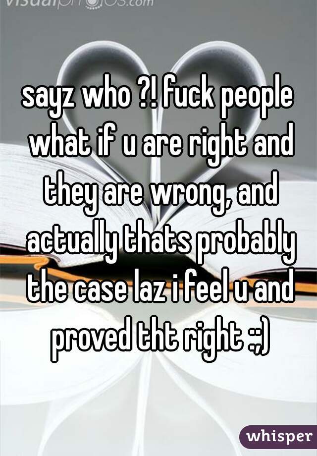 sayz who ?! fuck people what if u are right and they are wrong, and actually thats probably the case laz i feel u and proved tht right :;)