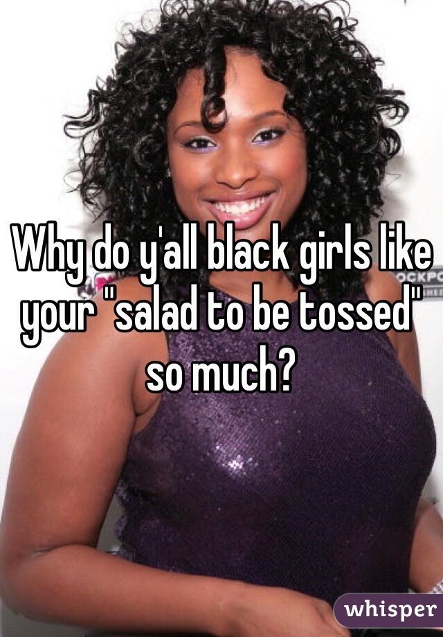 Why do y'all black girls like your "salad to be tossed" so much?