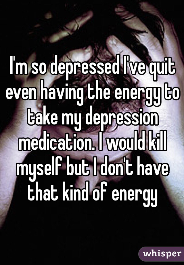 I'm so depressed I've quit even having the energy to take my depression medication. I would kill myself but I don't have that kind of energy 