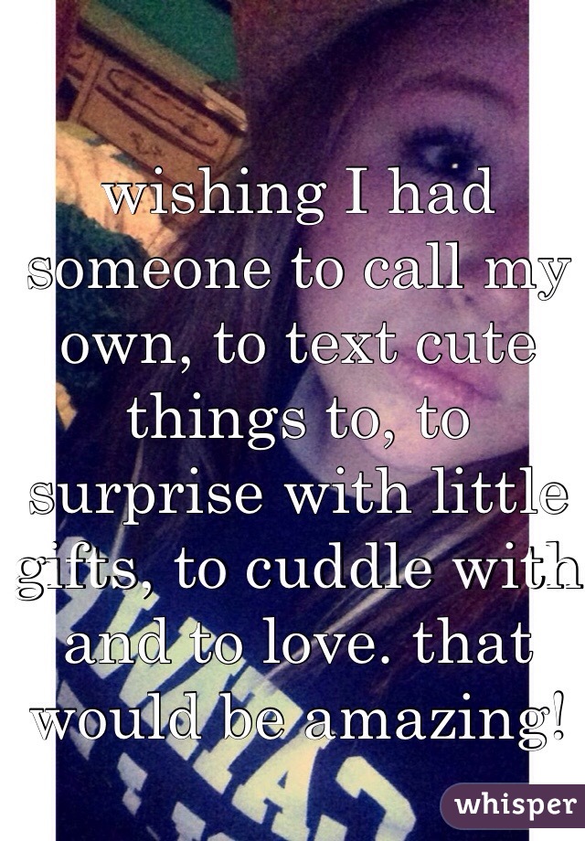 wishing I had someone to call my own, to text cute things to, to surprise with little gifts, to cuddle with and to love. that would be amazing! 