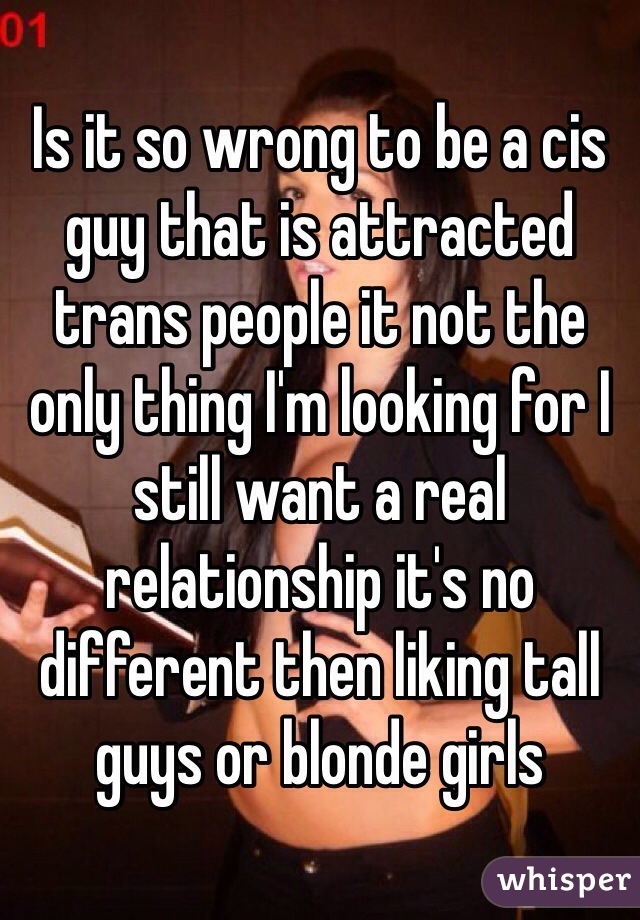 Is it so wrong to be a cis guy that is attracted trans people it not the only thing I'm looking for I still want a real relationship it's no different then liking tall guys or blonde girls  