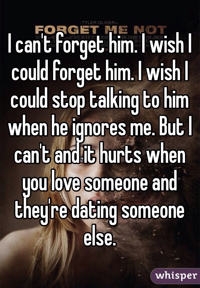 I can't forget him. I wish I could forget him. I wish I could stop talking to him when he ignores me. But I can't and it hurts when you love someone and they're dating someone else. 