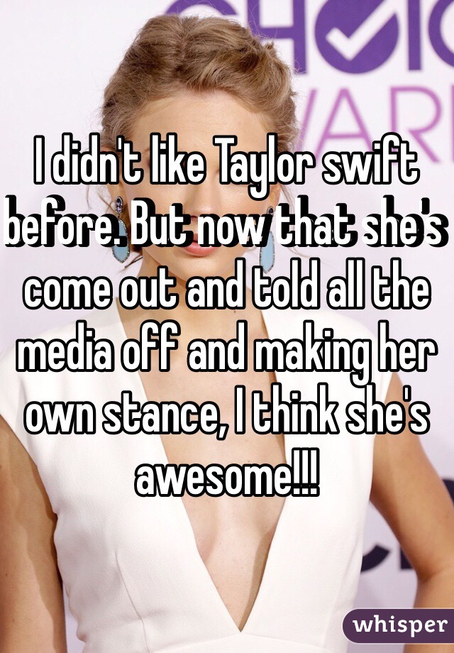 I didn't like Taylor swift before. But now that she's come out and told all the media off and making her own stance, I think she's awesome!!!