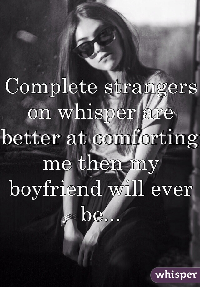 Complete strangers on whisper are better at comforting me then my boyfriend will ever be...